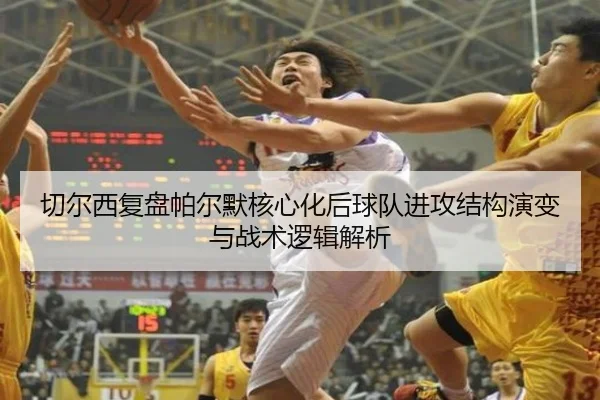 切尔西复盘帕尔默核心化后球队进攻结构演变与战术逻辑解析