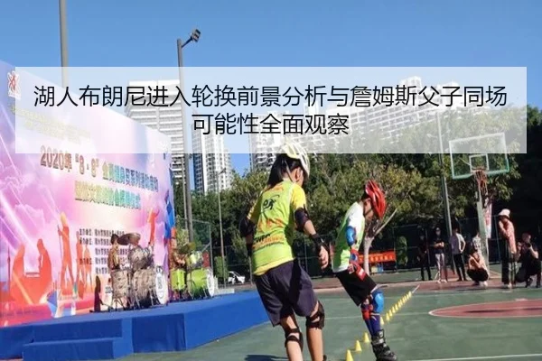 湖人布朗尼进入轮换前景分析与詹姆斯父子同场可能性全面观察