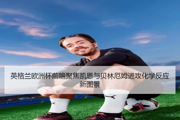 英格兰欧洲杯前瞻聚焦凯恩与贝林厄姆进攻化学反应新图景