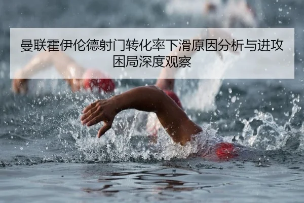 曼联霍伊伦德射门转化率下滑原因分析与进攻困局深度观察