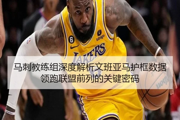 马刺教练组深度解析文班亚马护框数据领跑联盟前列的关键密码