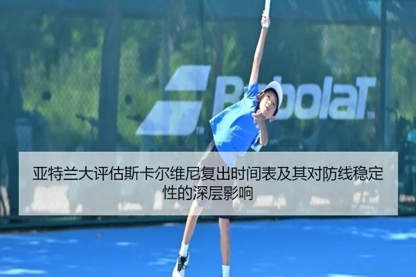 亚特兰大评估斯卡尔维尼复出时间表及其对防线稳定性的深层影响