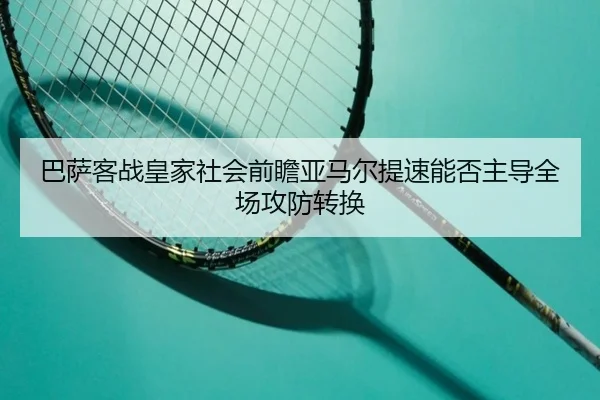 巴萨客战皇家社会前瞻亚马尔提速能否主导全场攻防转换
